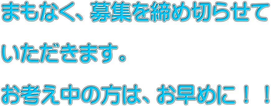 まもなく、募集を締め切らせて  いただきます。  お考え中の方は、お早めに！！